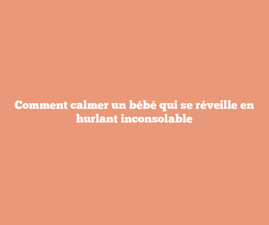 Comment calmer un bébé qui se réveille en hurlant inconsolable