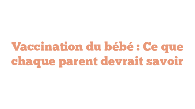 Vaccination du bébé : Ce que chaque parent devrait savoir